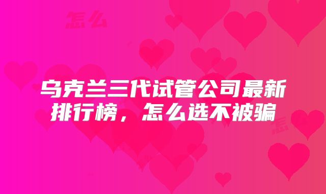 乌克兰三代试管公司最新排行榜，怎么选不被骗