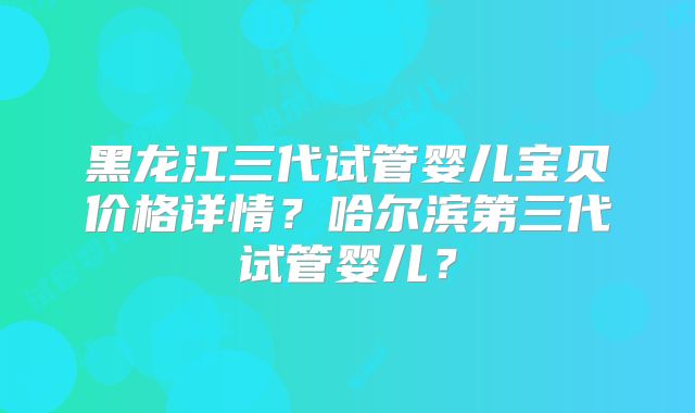 黑龙江三代试管婴儿宝贝价格详情？哈尔滨第三代试管婴儿？