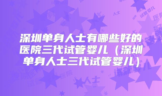 深圳单身人士有哪些好的医院三代试管婴儿(深圳单身人士三代试管婴儿)