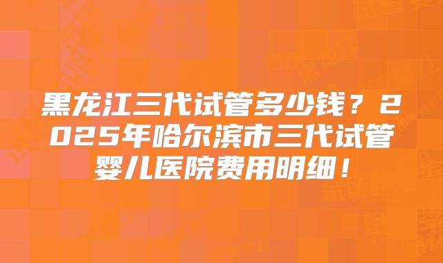 黑龙江三代试管多少钱？2025年哈尔滨市三代试管婴儿医院费用明细！