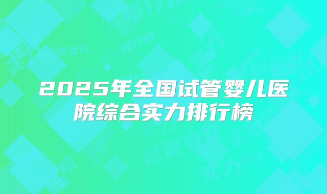 2025年全国试管婴儿医院综合实力排行榜