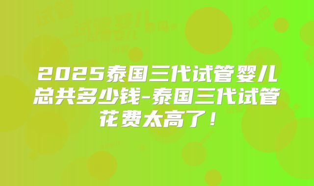 2025泰国三代试管婴儿总共多少钱-泰国三代试管花费太高了！