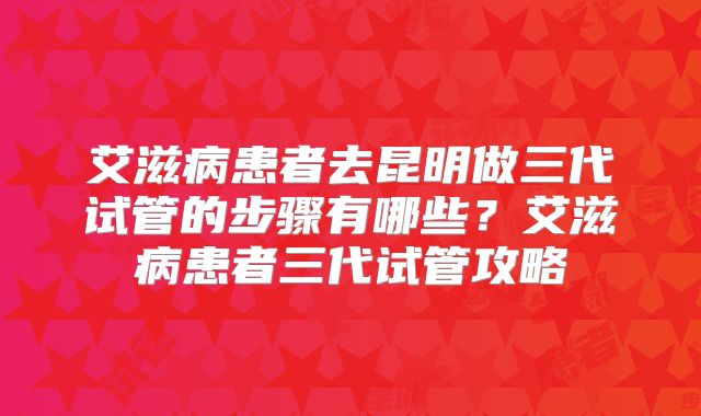 艾滋病患者去昆明做三代试管的步骤有哪些？艾滋病患者三代试管攻略