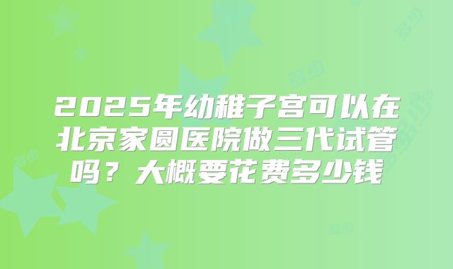2025年幼稚子宫可以在北京家圆医院做三代试管吗？大概要花费多少钱