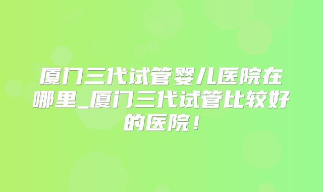 厦门三代试管婴儿医院在哪里_厦门三代试管比较好的医院！