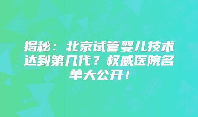 揭秘：北京试管婴儿技术达到第几代？权威医院名单大公开！