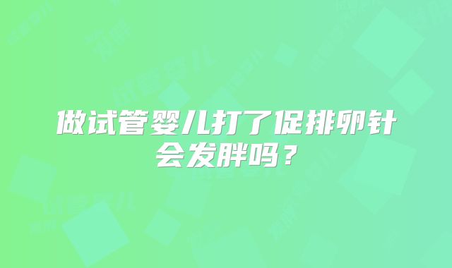 做试管婴儿打了促排卵针会发胖吗？