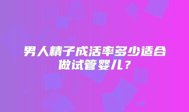 男人精子成活率多少适合做试管婴儿？