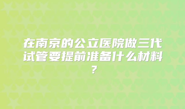 在南京的公立医院做三代试管要提前准备什么材料？
