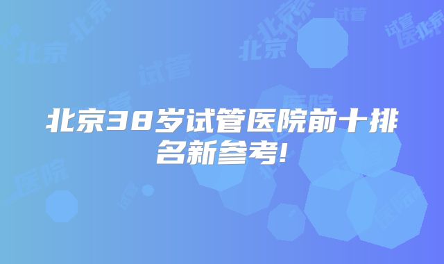 北京38岁试管医院前十排名新参考!