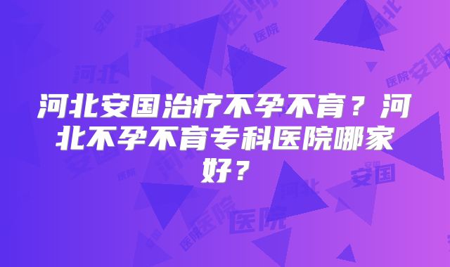 河北安国治疗不孕不育？河北不孕不育专科医院哪家好？