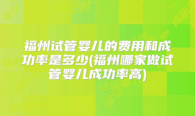 福州试管婴儿的费用和成功率是多少(福州哪家做试管婴儿成功率高)