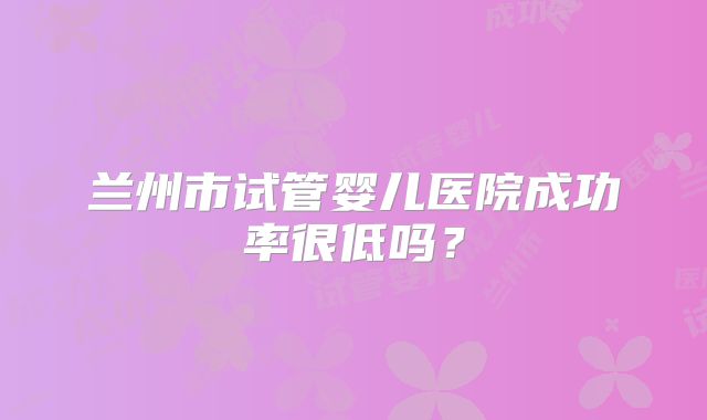 兰州市试管婴儿医院成功率很低吗？