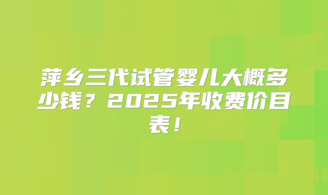 萍乡三代试管婴儿大概多少钱？2025年收费价目表！