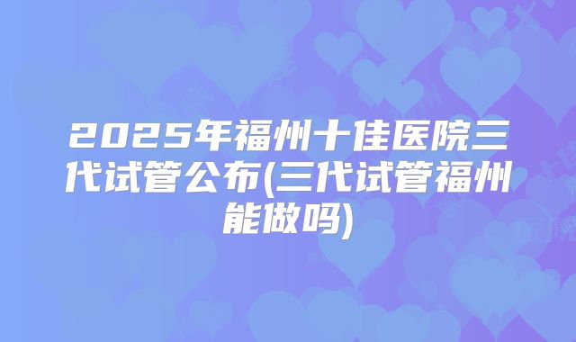 2025年福州十佳医院三代试管公布(三代试管福州能做吗)