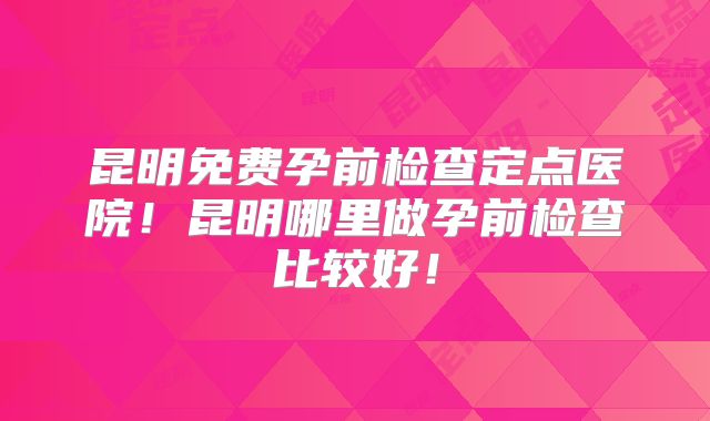 昆明免费孕前检查定点医院！昆明哪里做孕前检查比较好！