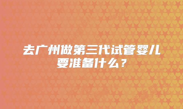 去广州做第三代试管婴儿要准备什么？