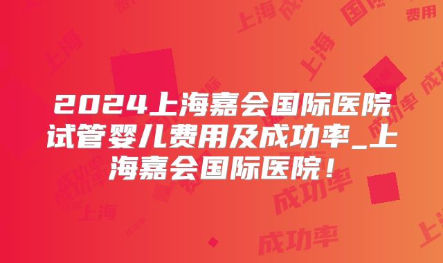 2024上海嘉会国际医院试管婴儿费用及成功率_上海嘉会国际医院!