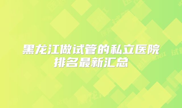 黑龙江做试管的私立医院排名最新汇总
