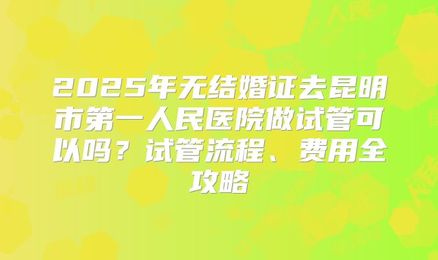 2025年无结婚证去昆明市第一人民医院做试管可以吗？试管流程、费用全攻略