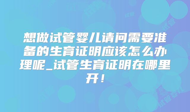 想做试管婴儿请问需要准备的生育证明应该怎么办理呢_试管生育证明在哪里开！