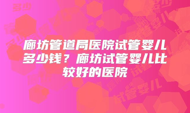 廊坊管道局医院试管婴儿多少钱？廊坊试管婴儿比较好的医院