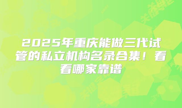 2025年重庆能做三代试管的私立机构名录合集！看看哪家靠谱