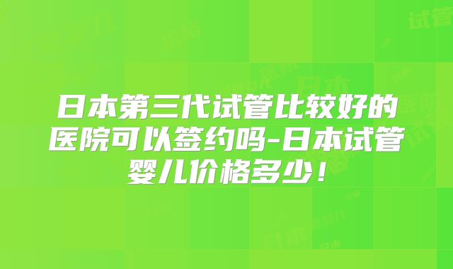 日本第三代试管比较好的医院可以签约吗-日本试管婴儿价格多少！