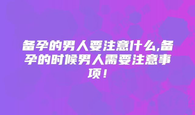 备孕的男人要注意什么,备孕的时候男人需要注意事项!