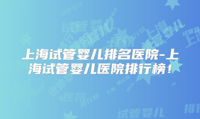 上海试管婴儿排名医院-上海试管婴儿医院排行榜！