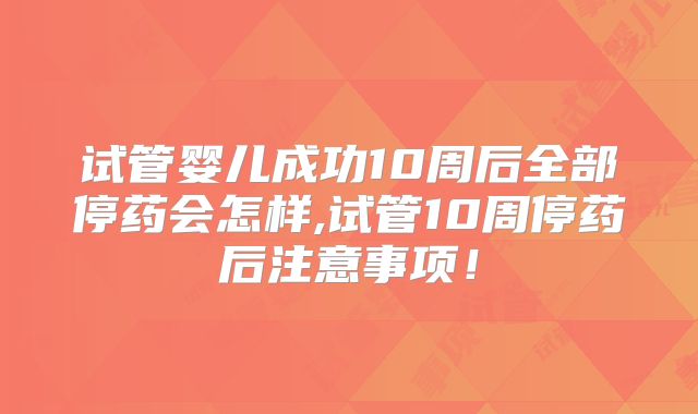 试管婴儿成功10周后全部停药会怎样,试管10周停药后注意事项!