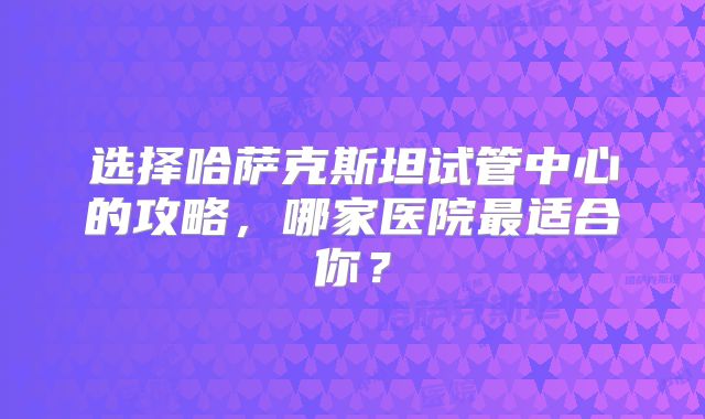 选择哈萨克斯坦试管中心的攻略，哪家医院最适合你？