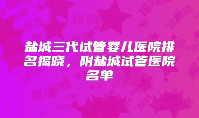 盐城三代试管婴儿医院排名揭晓，附盐城试管医院名单