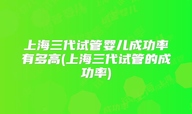 上海三代试管婴儿成功率有多高(上海三代试管的成功率)