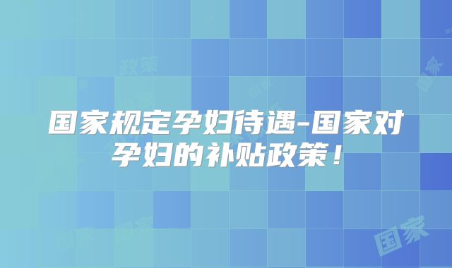 国家规定孕妇待遇-国家对孕妇的补贴政策！
