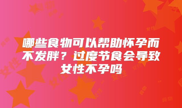 哪些食物可以帮助怀孕而不发胖？过度节食会导致女性不孕吗