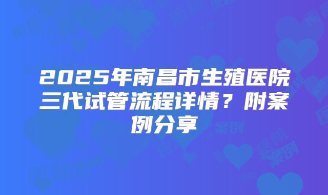 2025年南昌市生殖医院三代试管流程详情?附案例分享