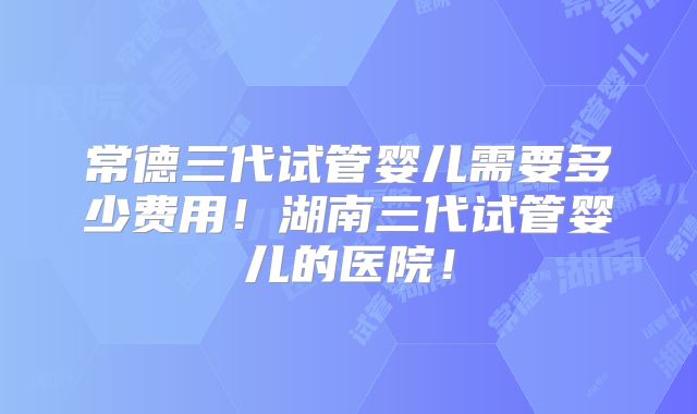 常德三代试管婴儿需要多少费用!湖南三代试管婴儿的医院!