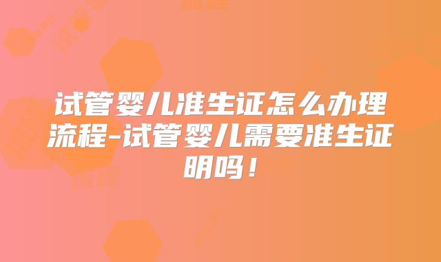 试管婴儿准生证怎么办理流程-试管婴儿需要准生证明吗！