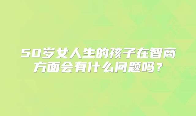 50岁女人生的孩子在智商方面会有什么问题吗?