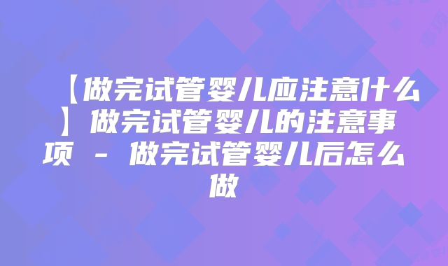 【做完试管婴儿应注意什么】做完试管婴儿的注意事项 - 做完试管婴儿后怎么做