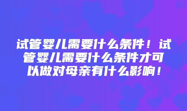 试管婴儿需要什么条件!试管婴儿需要什么条件才可以做对母亲有什么影响!