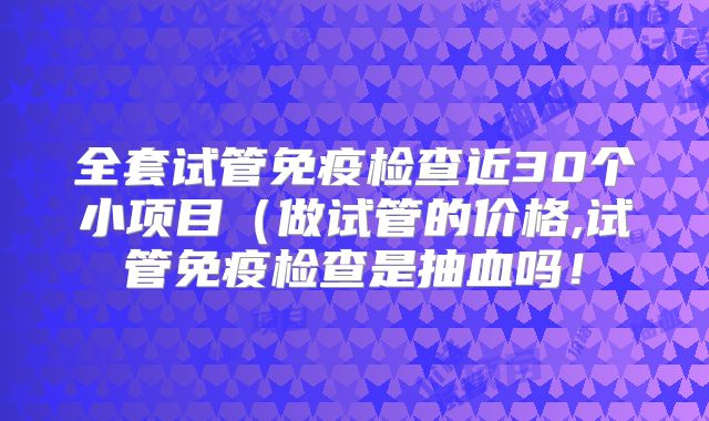 全套试管免疫检查近30个小项目（做试管的价格,试管免疫检查是抽血吗！