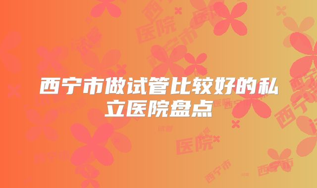 西宁市做试管比较好的私立医院盘点