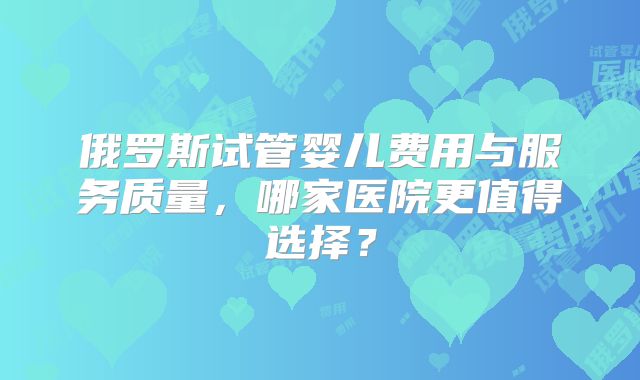 俄罗斯试管婴儿费用与服务质量，哪家医院更值得选择？