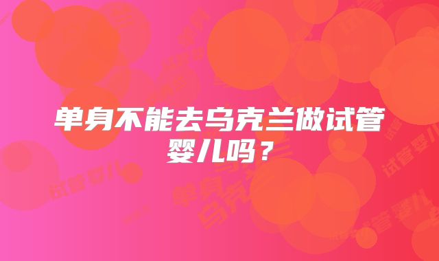 单身不能去乌克兰做试管婴儿吗?