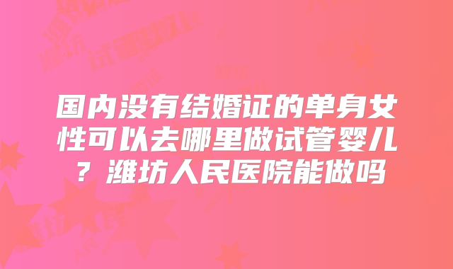 国内没有结婚证的单身女性可以去哪里做试管婴儿?潍坊人民医院能做吗