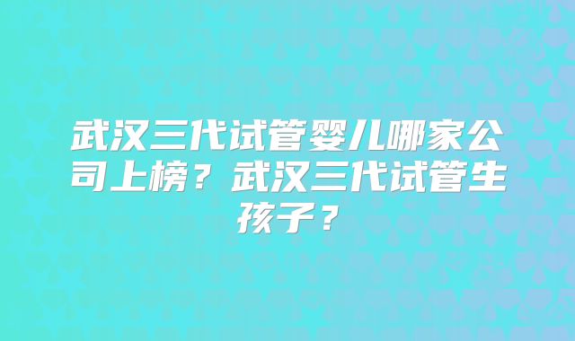 武汉三代试管婴儿哪家公司上榜?武汉三代试管生孩子?