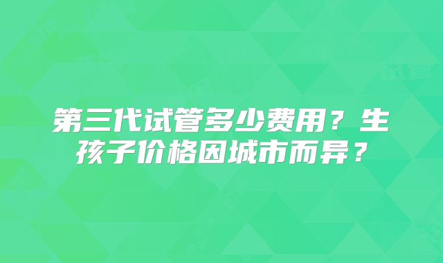 第三代试管多少费用?生孩子价格因城市而异?