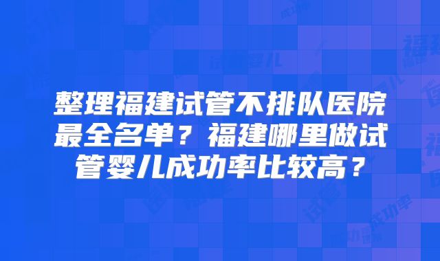 整理福建试管不排队医院最全名单？福建哪里做试管婴儿成功率比较高？